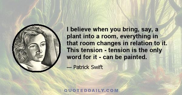 I believe when you bring, say, a plant into a room, everything in that room changes in relation to it. This tension - tension is the only word for it - can be painted.