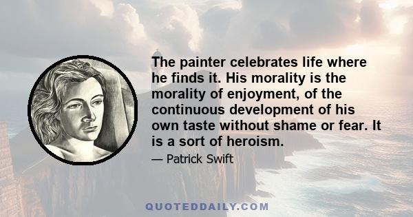 The painter celebrates life where he finds it. His morality is the morality of enjoyment, of the continuous development of his own taste without shame or fear. It is a sort of heroism.