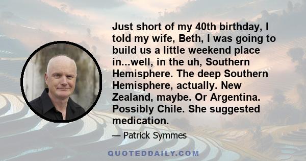 Just short of my 40th birthday, I told my wife, Beth, I was going to build us a little weekend place in...well, in the uh, Southern Hemisphere. The deep Southern Hemisphere, actually. New Zealand, maybe. Or Argentina.