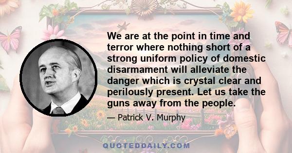 We are at the point in time and terror where nothing short of a strong uniform policy of domestic disarmament will alleviate the danger which is crystal clear and perilously present. Let us take the guns away from the