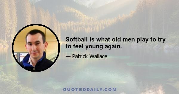 Softball is what old men play to try to feel young again.