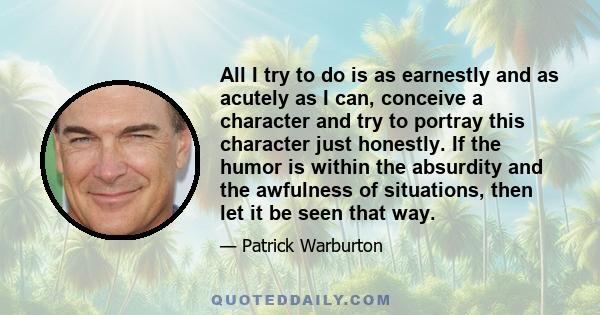 All I try to do is as earnestly and as acutely as I can, conceive a character and try to portray this character just honestly. If the humor is within the absurdity and the awfulness of situations, then let it be seen