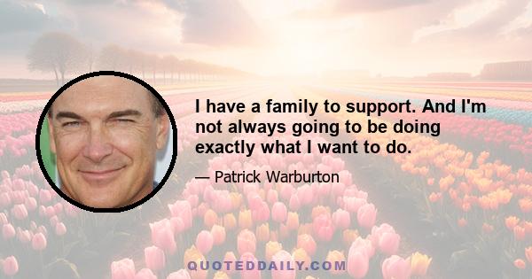 I have a family to support. And I'm not always going to be doing exactly what I want to do.