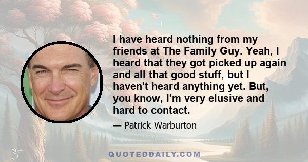 I have heard nothing from my friends at The Family Guy. Yeah, I heard that they got picked up again and all that good stuff, but I haven't heard anything yet. But, you know, I'm very elusive and hard to contact.