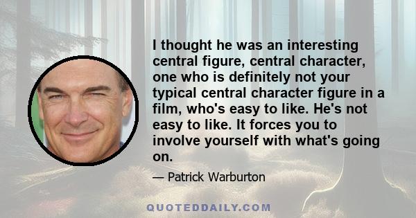 I thought he was an interesting central figure, central character, one who is definitely not your typical central character figure in a film, who's easy to like. He's not easy to like. It forces you to involve yourself