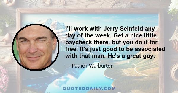 I'll work with Jerry Seinfeld any day of the week. Get a nice little paycheck there, but you do it for free. It's just good to be associated with that man. He's a great guy.