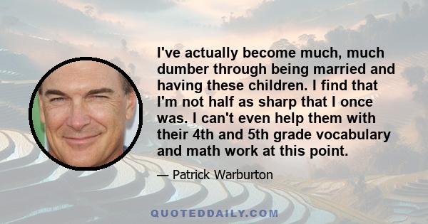 I've actually become much, much dumber through being married and having these children. I find that I'm not half as sharp that I once was. I can't even help them with their 4th and 5th grade vocabulary and math work at