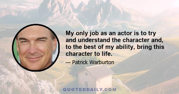 My only job as an actor is to try and understand the character and, to the best of my ability, bring this character to life.