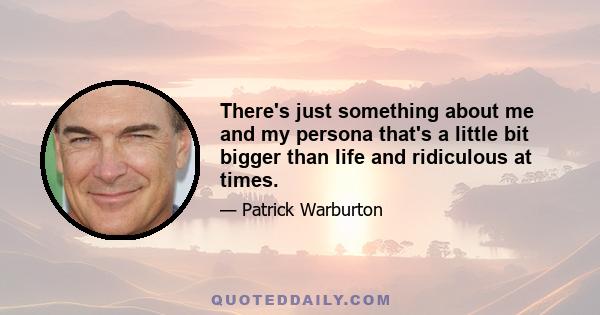 There's just something about me and my persona that's a little bit bigger than life and ridiculous at times.