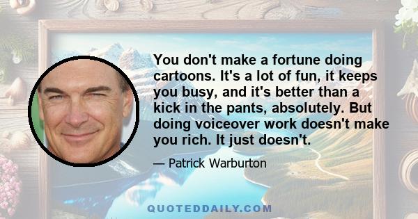 You don't make a fortune doing cartoons. It's a lot of fun, it keeps you busy, and it's better than a kick in the pants, absolutely. But doing voiceover work doesn't make you rich. It just doesn't.