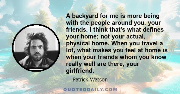 A backyard for me is more being with the people around you, your friends. I think that's what defines your home; not your actual, physical home. When you travel a lot, what makes you feel at home is when your friends