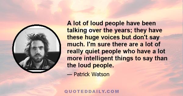 A lot of loud people have been talking over the years; they have these huge voices but don't say much. I'm sure there are a lot of really quiet people who have a lot more intelligent things to say than the loud people.