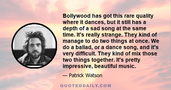 Bollywood has got this rare quality where it dances, but it still has a depth of a sad song at the same time. It's really strange. They kind of manage to do two things at once. We do a ballad, or a dance song, and it's