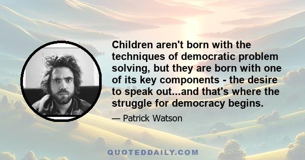 Children aren't born with the techniques of democratic problem solving, but they are born with one of its key components - the desire to speak out...and that's where the struggle for democracy begins.