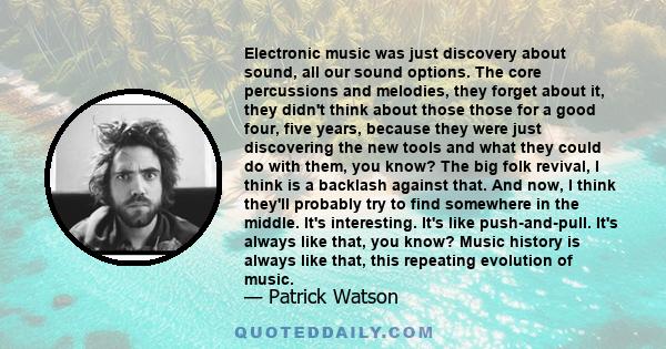 Electronic music was just discovery about sound, all our sound options. The core percussions and melodies, they forget about it, they didn't think about those those for a good four, five years, because they were just