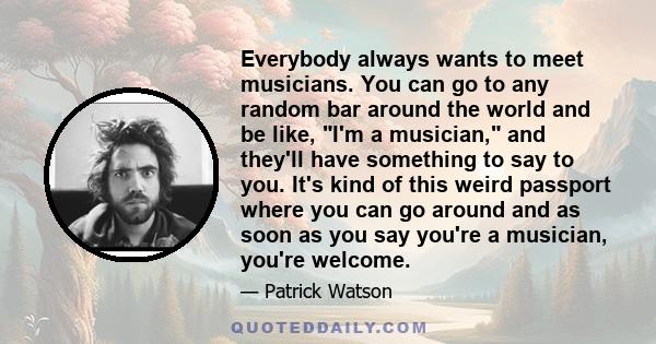 Everybody always wants to meet musicians. You can go to any random bar around the world and be like, I'm a musician, and they'll have something to say to you. It's kind of this weird passport where you can go around and 