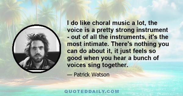 I do like choral music a lot, the voice is a pretty strong instrument - out of all the instruments, it's the most intimate. There's nothing you can do about it, it just feels so good when you hear a bunch of voices sing 