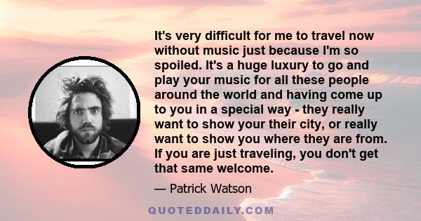 It's very difficult for me to travel now without music just because I'm so spoiled. It's a huge luxury to go and play your music for all these people around the world and having come up to you in a special way - they