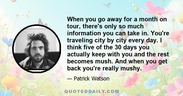 When you go away for a month on tour, there's only so much information you can take in. You're traveling city by city every day. I think five of the 30 days you actually keep with you and the rest becomes mush. And when 