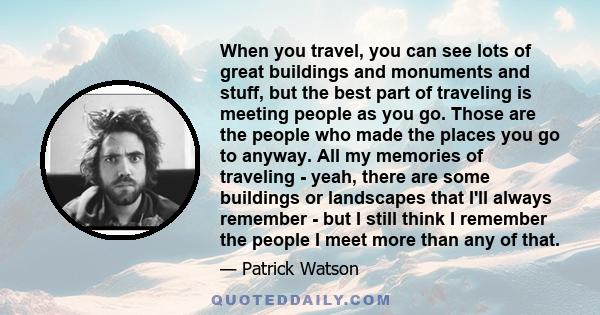 When you travel, you can see lots of great buildings and monuments and stuff, but the best part of traveling is meeting people as you go. Those are the people who made the places you go to anyway. All my memories of