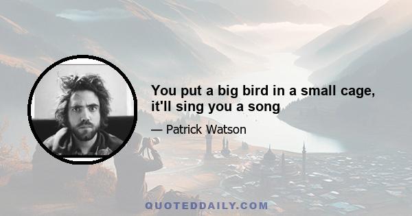 You put a big bird in a small cage, it'll sing you a song