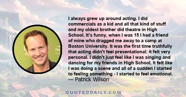 I always grew up around acting. I did commercials as a kid and all that kind of stuff and my oldest brother did theatre in High School. It's funny, when I was 15 I had a friend of mine who dragged me away to a camp at