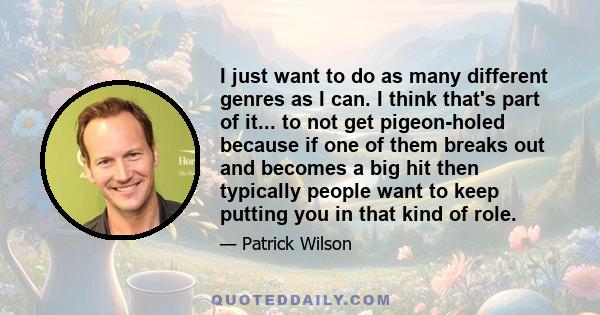 I just want to do as many different genres as I can. I think that's part of it... to not get pigeon-holed because if one of them breaks out and becomes a big hit then typically people want to keep putting you in that