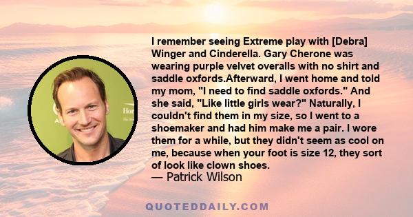 I remember seeing Extreme play with [Debra] Winger and Cinderella. Gary Cherone was wearing purple velvet overalls with no shirt and saddle oxfords.Afterward, I went home and told my mom, I need to find saddle oxfords.