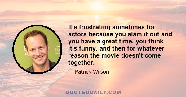 It's frustrating sometimes for actors because you slam it out and you have a great time, you think it's funny, and then for whatever reason the movie doesn't come together.