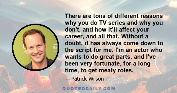 There are tons of different reasons why you do TV series and why you don't, and how it'll affect your career, and all that. Without a doubt, it has always come down to the script for me. I'm an actor who wants to do