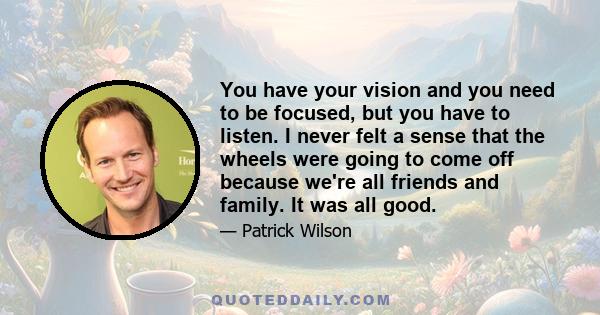 You have your vision and you need to be focused, but you have to listen. I never felt a sense that the wheels were going to come off because we're all friends and family. It was all good.