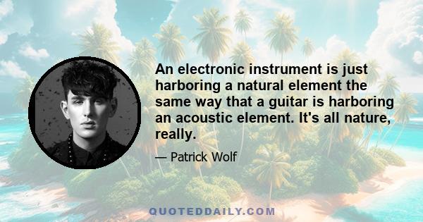 An electronic instrument is just harboring a natural element the same way that a guitar is harboring an acoustic element. It's all nature, really.