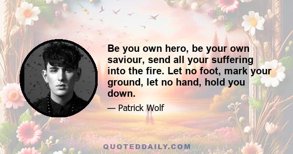 Be you own hero, be your own saviour, send all your suffering into the fire. Let no foot, mark your ground, let no hand, hold you down.