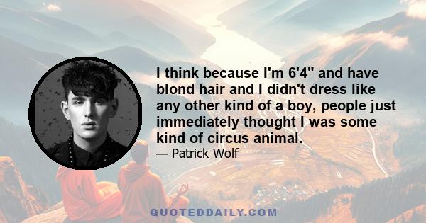 I think because I'm 6'4 and have blond hair and I didn't dress like any other kind of a boy, people just immediately thought I was some kind of circus animal.