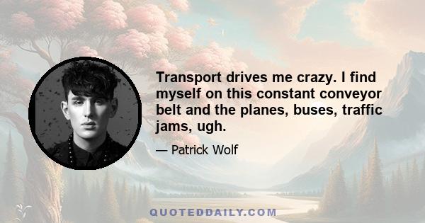 Transport drives me crazy. I find myself on this constant conveyor belt and the planes, buses, traffic jams, ugh.