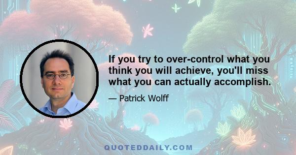 If you try to over-control what you think you will achieve, you'll miss what you can actually accomplish.