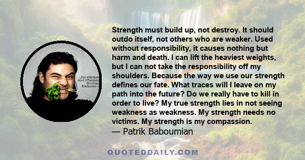 Strength must build up, not destroy. It should outdo itself, not others who are weaker. Used without responsibility, it causes nothing but harm and death. I can lift the heaviest weights, but I can not take the