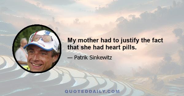 My mother had to justify the fact that she had heart pills.