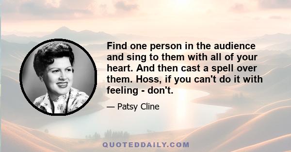 Find one person in the audience and sing to them with all of your heart. And then cast a spell over them. Hoss, if you can't do it with feeling - don't.