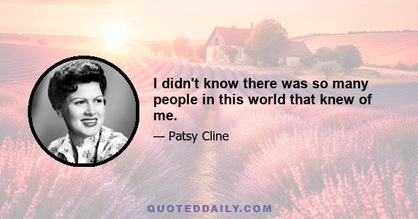 I didn't know there was so many people in this world that knew of me.