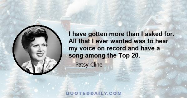 I have gotten more than I asked for. All that I ever wanted was to hear my voice on record and have a song among the Top 20.