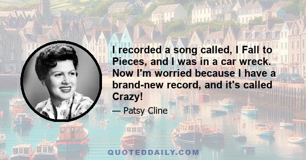 I recorded a song called, I Fall to Pieces, and I was in a car wreck. Now I'm worried because I have a brand-new record, and it's called Crazy!