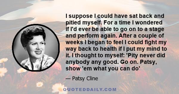 I suppose I could have sat back and pitied myself. For a time I wondered if I'd ever be able to go on to a stage and perform again. After a couple of weeks I began to feel I could fight my way back to health if I put my 