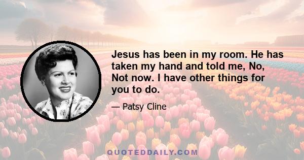 Jesus has been in my room. He has taken my hand and told me, No, Not now. I have other things for you to do.