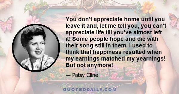 You don't appreciate home until you leave it and, let me tell you, you can't appreciate life till you've almost left it! Some people hope and die with their song still in them. I used to think that happiness resulted