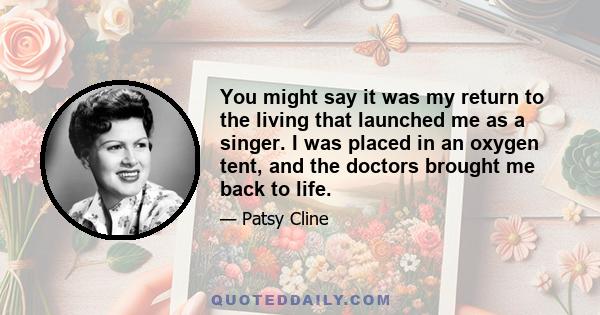 You might say it was my return to the living that launched me as a singer. I was placed in an oxygen tent, and the doctors brought me back to life.