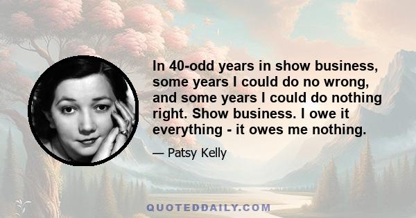 In 40-odd years in show business, some years I could do no wrong, and some years I could do nothing right. Show business. I owe it everything - it owes me nothing.