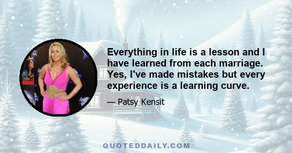 Everything in life is a lesson and I have learned from each marriage. Yes, I've made mistakes but every experience is a learning curve.