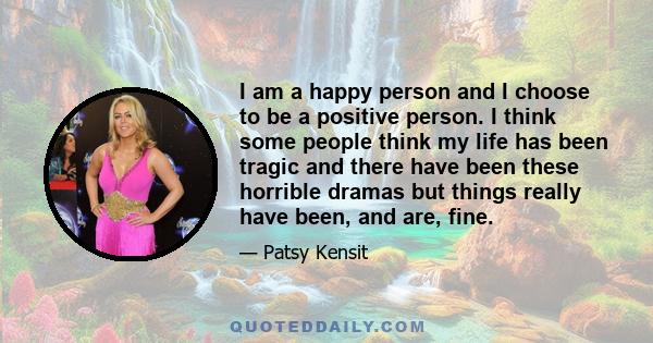 I am a happy person and I choose to be a positive person. I think some people think my life has been tragic and there have been these horrible dramas but things really have been, and are, fine.