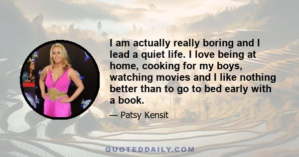 I am actually really boring and I lead a quiet life. I love being at home, cooking for my boys, watching movies and I like nothing better than to go to bed early with a book.